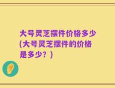 大号灵芝摆件价格多少(大号灵芝摆件的价格是多少？)