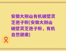安徽大别山有机破壁灵芝孢子粉(安徽大别山破壁灵芝孢子粉，有机自然健康)