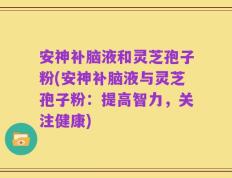 安神补脑液和灵芝孢子粉(安神补脑液与灵芝孢子粉：提高智力，关注健康)