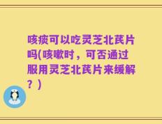 咳痰可以吃灵芝北芪片吗(咳嗽时，可否通过服用灵芝北芪片来缓解？)