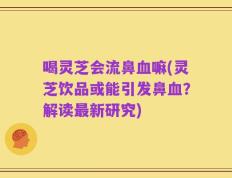 喝灵芝会流鼻血嘛(灵芝饮品或能引发鼻血？解读最新研究)