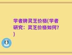 学者牌灵芝价格(学者研究：灵芝价格如何？)