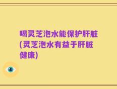 喝灵芝泡水能保护肝脏(灵芝泡水有益于肝脏健康)