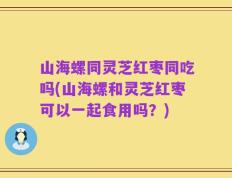 山海螺同灵芝红枣同吃吗(山海螺和灵芝红枣可以一起食用吗？)