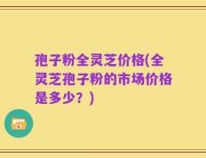 孢子粉全灵芝价格(全灵芝孢子粉的市场价格是多少？)