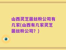 山西灵芝菌丝粉公司有几家(山西有几家灵芝菌丝粉公司？)