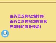 山药灵芝枸杞炖排骨(山药灵芝枸杞炖排骨营养美味的滋补佳品)