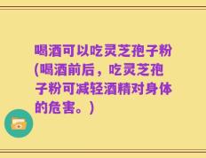 喝酒可以吃灵芝孢子粉(喝酒前后，吃灵芝孢子粉可减轻酒精对身体的危害。)