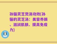 孙俪灵芝煲汤功效(孙俪的灵芝汤：美容养颜、滋润肌肤、提高免疫力)