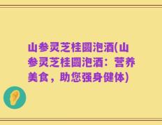 山参灵芝桂圆泡酒(山参灵芝桂圆泡酒：营养美食，助您强身健体)