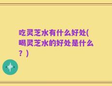 吃灵芝水有什么好处(喝灵芝水的好处是什么？)