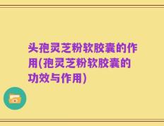 头孢灵芝粉软胶囊的作用(孢灵芝粉软胶囊的功效与作用)