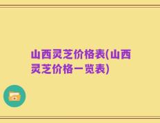 山西灵芝价格表(山西灵芝价格一览表)