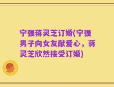 宁强蒋灵芝订婚(宁强男子向女友献爱心，蒋灵芝欣然接受订婚)