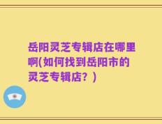 岳阳灵芝专辑店在哪里啊(如何找到岳阳市的灵芝专辑店？)