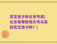灵芝孢子粉北京专卖(北京有哪些地方可以买到灵芝孢子粉？)