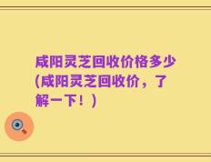 咸阳灵芝回收价格多少(咸阳灵芝回收价，了解一下！)