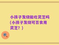 小孩子发烧能吃灵芝吗(小孩子发烧可否食用灵芝？)