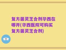 复方菌灵芝合剂华西在哪开(华西医院可购买复方菌灵芝合剂)
