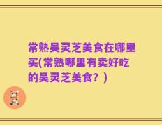 常熟吴灵芝美食在哪里买(常熟哪里有卖好吃的吴灵芝美食？)