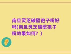 南旦灵芝破壁孢子粉好吗(南旦灵芝破壁孢子粉效果如何？)