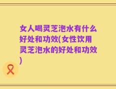 女人喝灵芝泡水有什么好处和功效(女性饮用灵芝泡水的好处和功效)