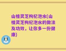 山楂灵芝枸杞泡水(山楂灵芝枸杞泡水的做法及功效，让你多一份健康)