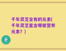 千年灵芝含有的元素(千年灵芝富含哪些营养元素？)