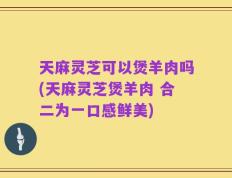 天麻灵芝可以煲羊肉吗(天麻灵芝煲羊肉 合二为一口感鲜美)