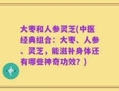 大枣和人参灵芝(中医经典组合：大枣、人参、灵芝，能滋补身体还有哪些神奇功效？)