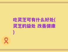 吃灵芝可有什么好处(灵芝的益处 改善健康)