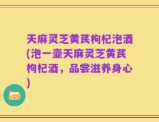 天麻灵芝黄芪枸杞泡酒(泡一壶天麻灵芝黄芪枸杞酒，品尝滋养身心)