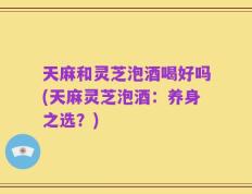天麻和灵芝泡酒喝好吗(天麻灵芝泡酒：养身之选？)