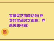 宝藏灵芝面膜功效(神奇的宝藏灵芝面膜：养颜美肤利器)