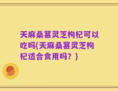 天麻桑葚灵芝枸杞可以吃吗(天麻桑葚灵芝枸杞适合食用吗？)