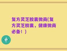 复方灵芝胶囊微商(复方灵芝胶囊，健康微商必备！)