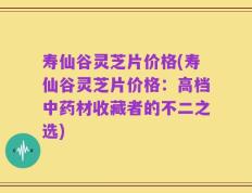 寿仙谷灵芝片价格(寿仙谷灵芝片价格：高档中药材收藏者的不二之选)