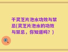 干灵芝片泡水功效与禁忌(灵芝片泡水的功效与禁忌，你知道吗？)