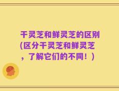 干灵芝和鲜灵芝的区别(区分干灵芝和鲜灵芝，了解它们的不同！)