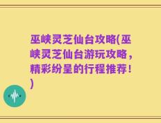 巫峡灵芝仙台攻略(巫峡灵芝仙台游玩攻略，精彩纷呈的行程推荐！)