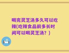 喝完灵芝汤多久可以吃辣(吃辣食品前多长时间可以喝灵芝汤？)