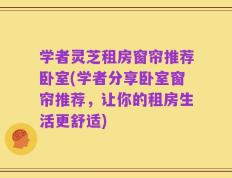 学者灵芝租房窗帘推荐卧室(学者分享卧室窗帘推荐，让你的租房生活更舒适)