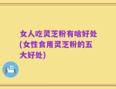 女人吃灵芝粉有啥好处(女性食用灵芝粉的五大好处)