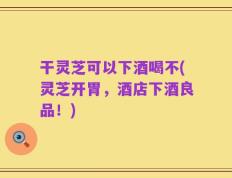 干灵芝可以下酒喝不(灵芝开胃，酒店下酒良品！)