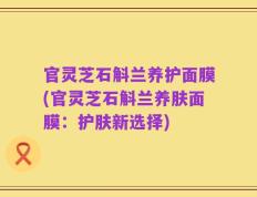 官灵芝石斛兰养护面膜(官灵芝石斛兰养肤面膜：护肤新选择)