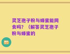 灵芝孢子粉与蜂蜜能同食吗？（解答灵芝孢子粉与蜂蜜的