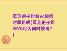 灵芝孢子粉和vc能同时服用吗(灵芝孢子粉与VC可否同时使用？)