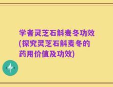 学者灵芝石斛麦冬功效(探究灵芝石斛麦冬的药用价值及功效)