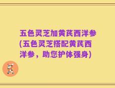 五色灵芝加黄芪西洋参(五色灵芝搭配黄芪西洋参，助您护体强身)