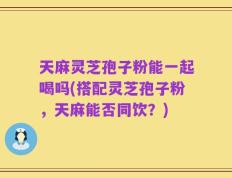 天麻灵芝孢子粉能一起喝吗(搭配灵芝孢子粉，天麻能否同饮？)